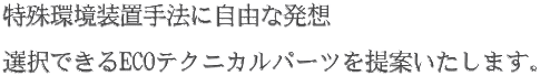 特殊環境装置手法に自由な発想   選択できるECOテクニカルパーツを提案いたします。